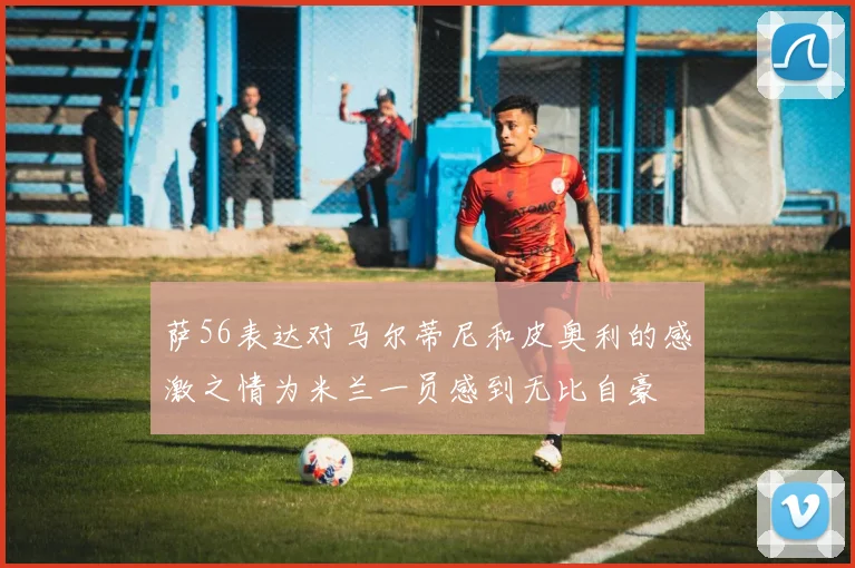 萨56表达对马尔蒂尼和皮奥利的感激之情为米兰一员感到无比自豪