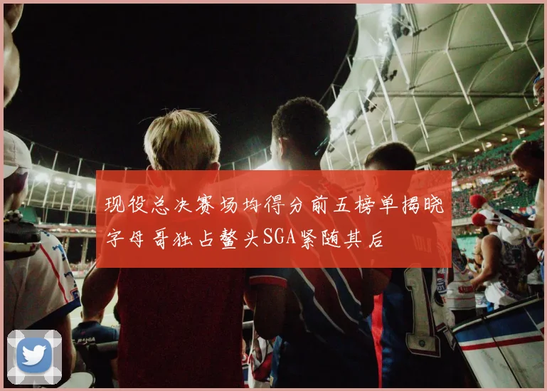 现役总决赛场均得分前五榜单揭晓字母哥独占鳌头SGA紧随其后