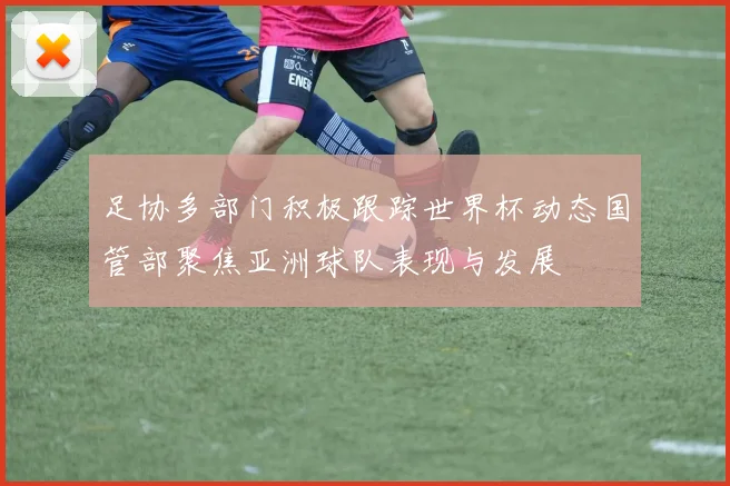 足协多部门积极跟踪世界杯动态国管部聚焦亚洲球队表现与发展