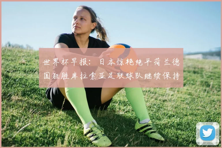世界杯早报:日本惊艳绝平荷兰德国狂胜库拉索亚足联球队继续保持不败