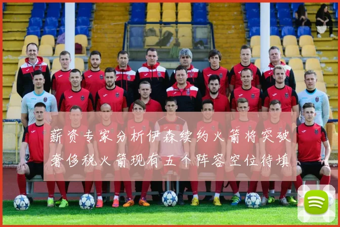 薪资专家分析伊森续约火箭将突破奢侈税火箭现有五个阵容空位待填补